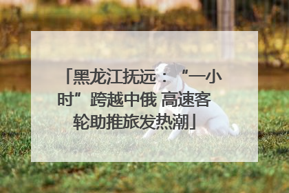 黑龙江抚远：“一小时”跨越中俄 高速客轮助推旅发热潮
