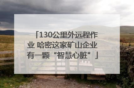 130公里外远程作业 哈密这家矿山企业有一颗“智慧心脏”