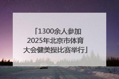 1300余人参加 2025年北京市体育大会健美操比赛举行