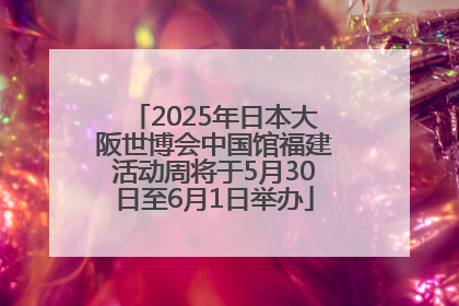 2025年日本大阪世博会中国馆福建活动周将于5月30日至6月1日举办