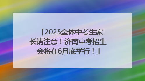 2025全体中考生家长请注意！济南中考招生会将在6月底举行！