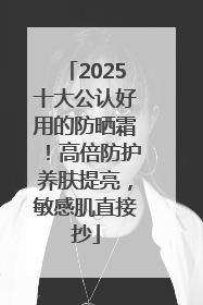 2025十大公认好用的防晒霜！高倍防护养肤提亮，敏感肌直接抄