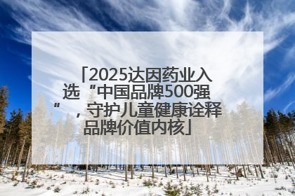 2025达因药业入选“中国品牌500强”，守护儿童健康诠释品牌价值内核