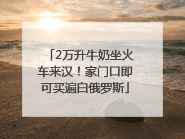 2万升牛奶坐火车来汉！家门口即可买遍白俄罗斯