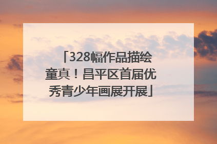 328幅作品描绘童真！昌平区首届优秀青少年画展开展